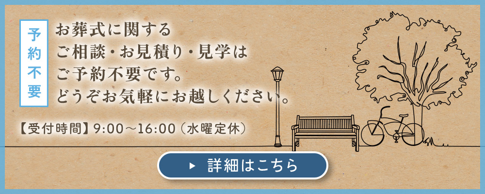 予約不要：お葬式に関する ご相談・お見積り・見学は ご予約不要です。