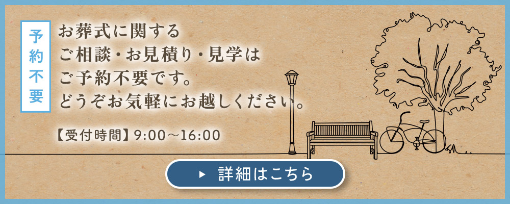 予約不要：お葬式に関する ご相談・お見積り・見学は ご予約不要です。